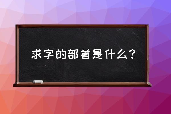 求你的求的部首是什么呀 求字的部首是什么？