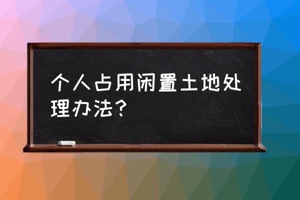 闲置土地处置办法最新 个人占用闲置土地处理办法？