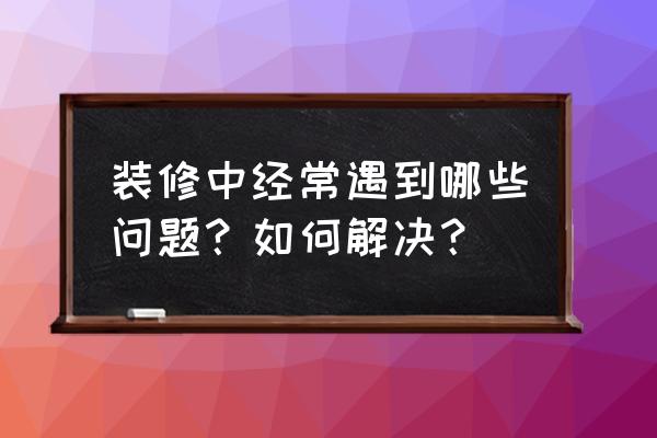 装修问题及解决方法 装修中经常遇到哪些问题？如何解决？