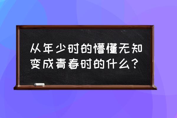 从曾经的年少无知到现在 从年少时的懵懂无知变成青春时的什么？