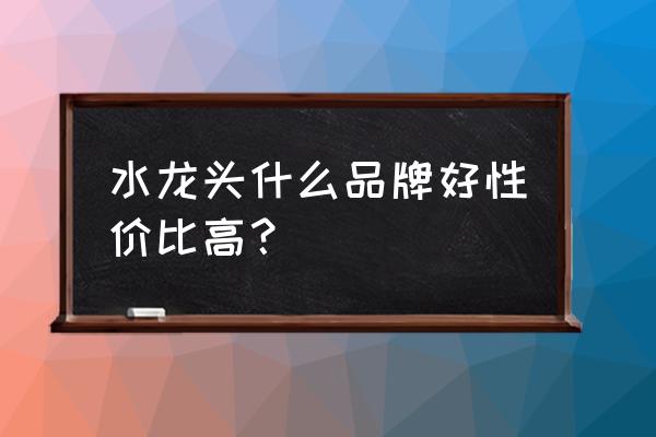 什么品牌水龙头质量好 水龙头什么品牌好性价比高？