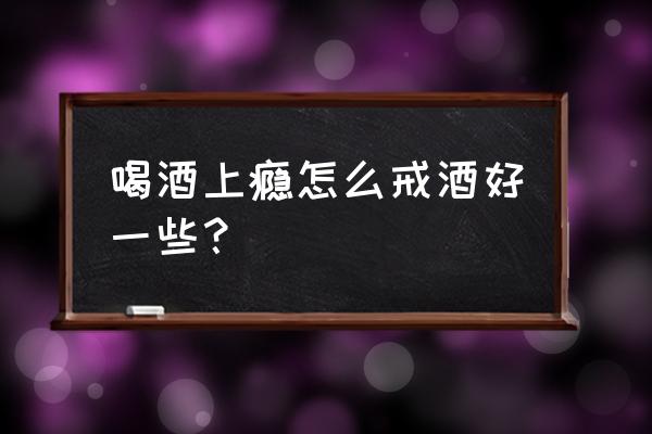 戒酒的最好的方法 喝酒上瘾怎么戒酒好一些？