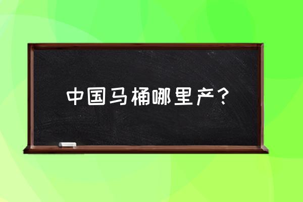 中国哪里生产马桶厂 中国马桶哪里产？