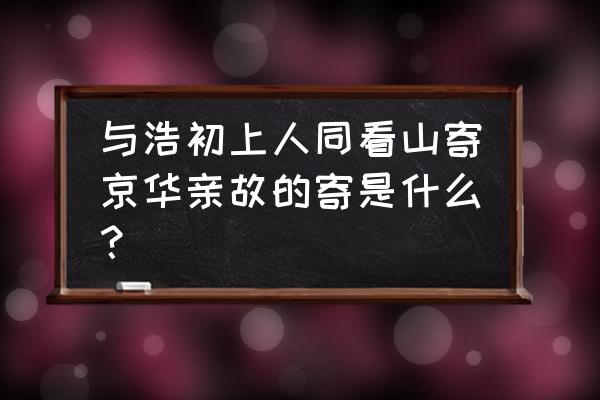 与浩初上人同看山寄话亲故 与浩初上人同看山寄京华亲故的寄是什么？