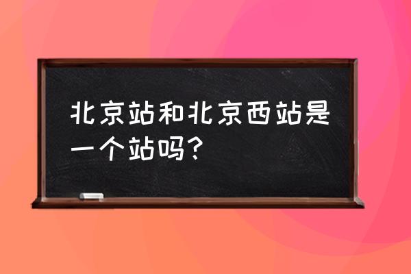 北京站是不是北京西站 北京站和北京西站是一个站吗？