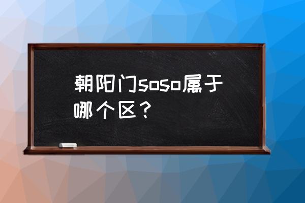 朝阳门sogo 朝阳门soso属于哪个区？