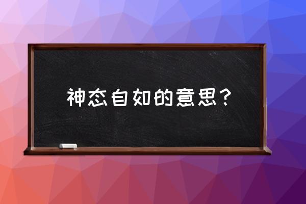 神态自如的意思是什么 神态自如的意思？