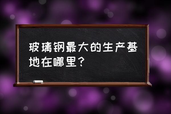 玻璃钢加工厂家工厂 玻璃钢最大的生产基地在哪里？