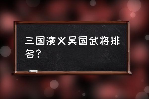 三国吴国将领排名 三国演义吴国武将排名？