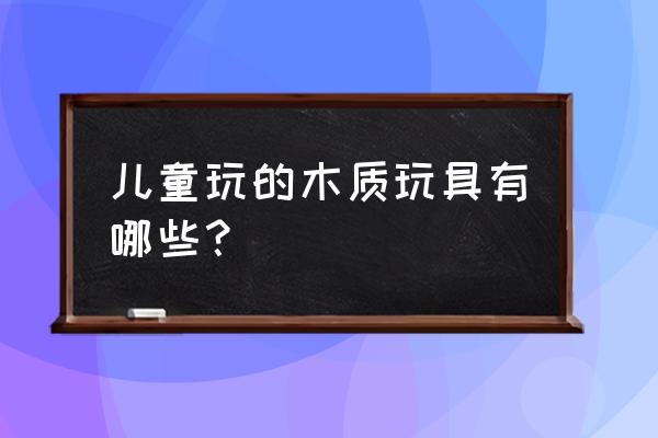 传统木头玩具 儿童玩的木质玩具有哪些？