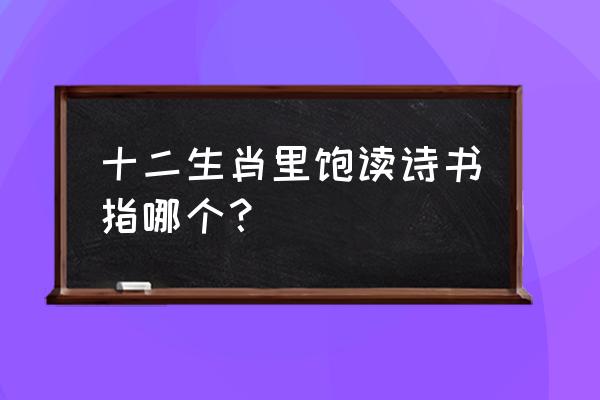 饱读诗书是什么生肖 十二生肖里饱读诗书指哪个？