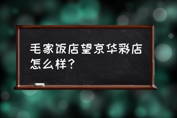 北京毛家饭店 毛家饭店望京华彩店怎么样？