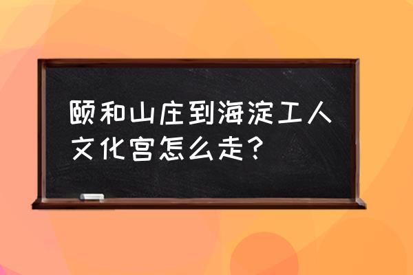 北京海淀工人文化宫预约 颐和山庄到海淀工人文化宫怎么走？