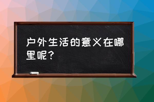 户外美好的生活 户外生活的意义在哪里呢？