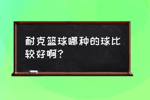 耐克篮球哪个好 耐克篮球哪种的球比较好啊？