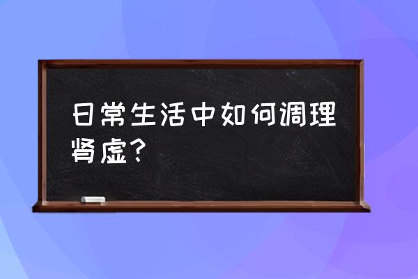 如何调理肾虚恢复正常 日常生活中如何调理肾虚？