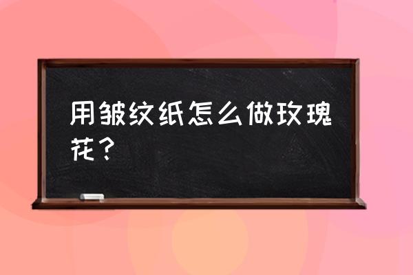 皱纹纸玫瑰花的步骤 用皱纹纸怎么做玫瑰花？