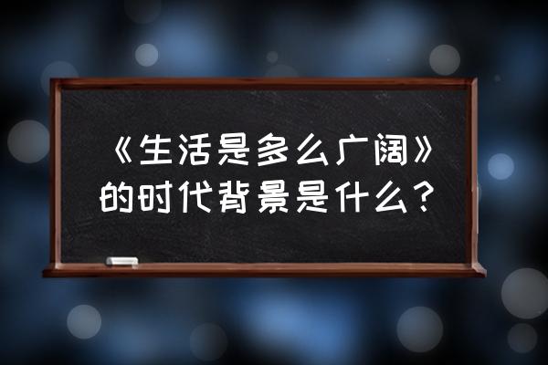 生活是多么广阔作者 《生活是多么广阔》的时代背景是什么？