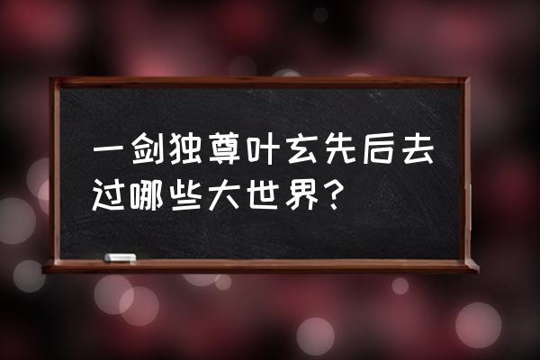 仙二代剑修的奋斗史 一剑独尊叶玄先后去过哪些大世界？