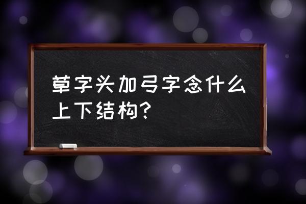 一个草字头加一个弓 草字头加弓字念什么上下结构？