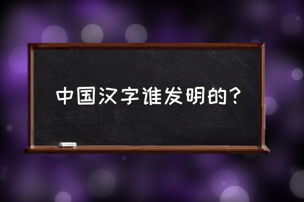 中华好字成是谁发明的 中国汉字谁发明的？