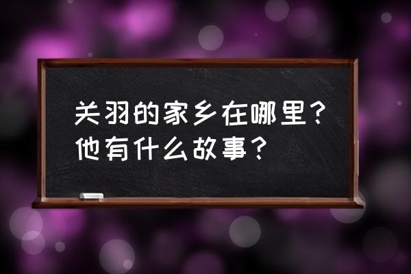 关羽是现在什么地方哪里人 关羽的家乡在哪里？他有什么故事？