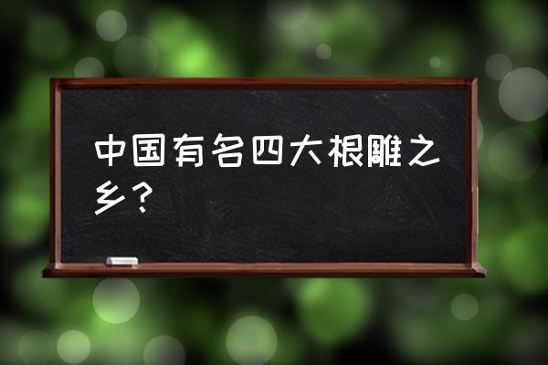 中国正宗根雕艺术 中国有名四大根雕之乡？