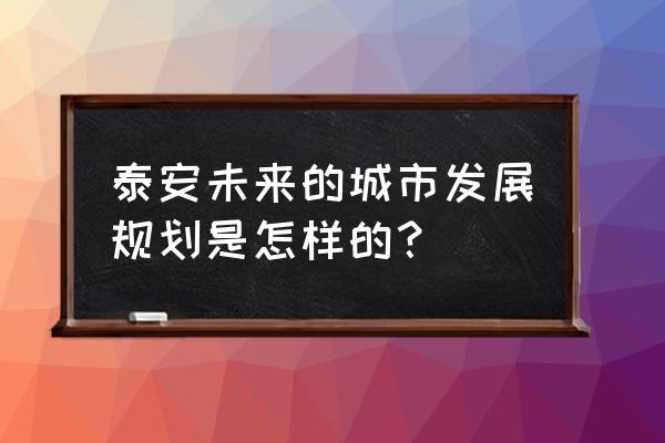 泰安最新规划信息公示 泰安未来的城市发展规划是怎样的？