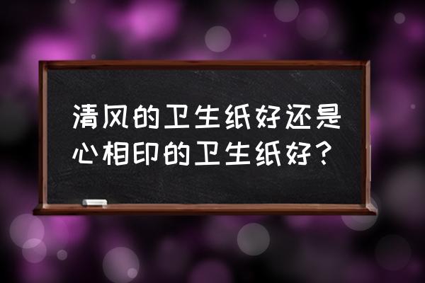 心相印抽纸和清风 清风的卫生纸好还是心相印的卫生纸好？