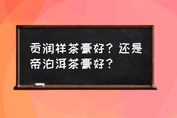 云南贡润祥茶膏 贡润祥茶膏好？还是帝泊洱茶膏好？