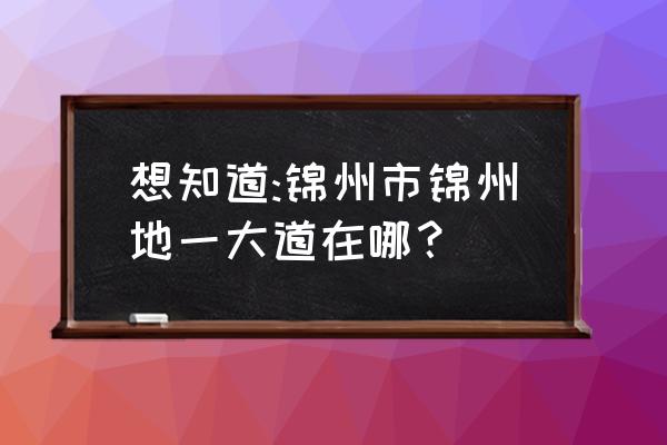 锦州第一大道 想知道:锦州市锦州地一大道在哪？