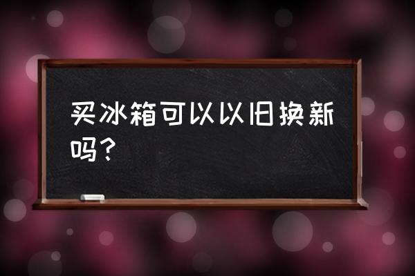 冰箱可不可以以旧换新 买冰箱可以以旧换新吗？