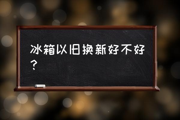 冰箱以旧换新合适吗 冰箱以旧换新好不好？