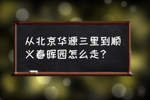 首科花园小学 从北京华源三里到顺义春晖园怎么走？