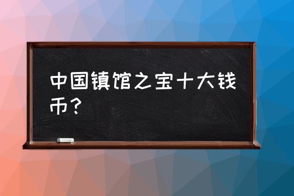 中国财富钱币 中国镇馆之宝十大钱币？