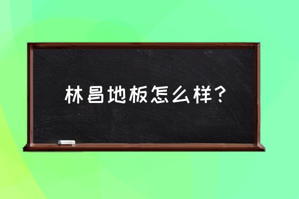 林昌地板今年排名第几 林昌地板怎么样？