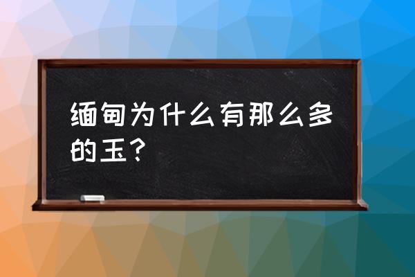 缅甸的玉石 缅甸为什么有那么多的玉？