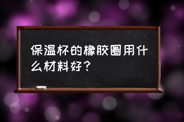 食品级硅胶密封圈 保温杯的橡胶圈用什么材料好？