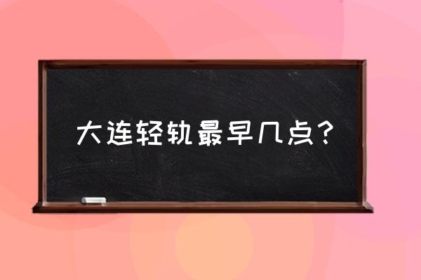 大连轻轨时间表2020 大连轻轨最早几点？