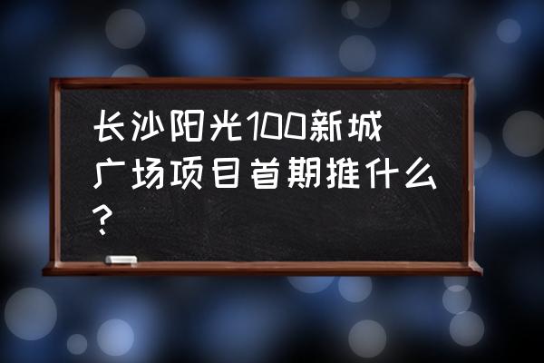 阳光壹佰新城 长沙阳光100新城广场项目首期推什么？