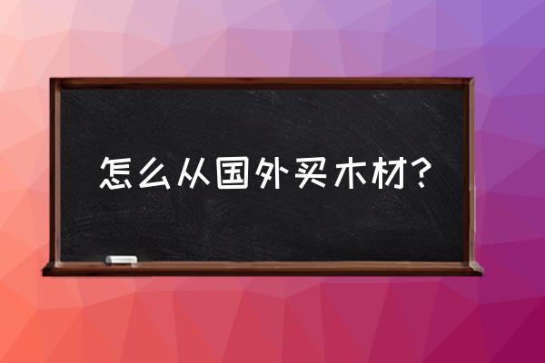 怎样从国外进口木材 怎么从国外买木材？