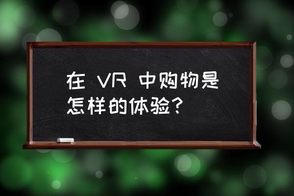 vr线上购物 在 VR 中购物是怎样的体验？