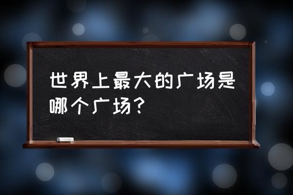 世界最大的广场是哪个广场 世界上最大的广场是哪个广场？