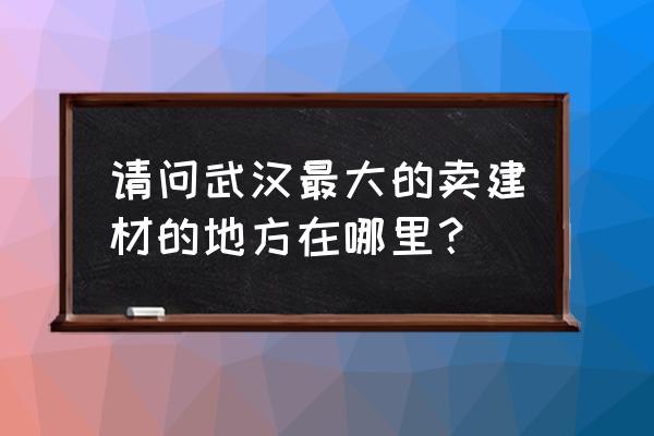 武汉市最大的建材市场 请问武汉最大的卖建材的地方在哪里？