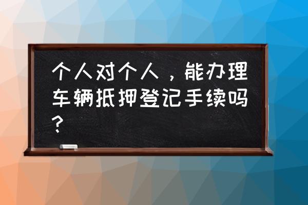 个人对个人抵押登记 个人对个人，能办理车辆抵押登记手续吗？