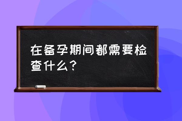 备孕需要做什么检查项目 在备孕期间都需要检查什么？