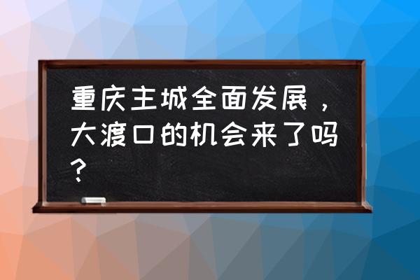 重庆大渡口最新规划 重庆主城全面发展，大渡口的机会来了吗？