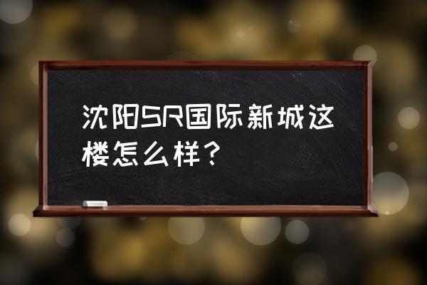 sr国际新城一期 沈阳SR国际新城这楼怎么样？