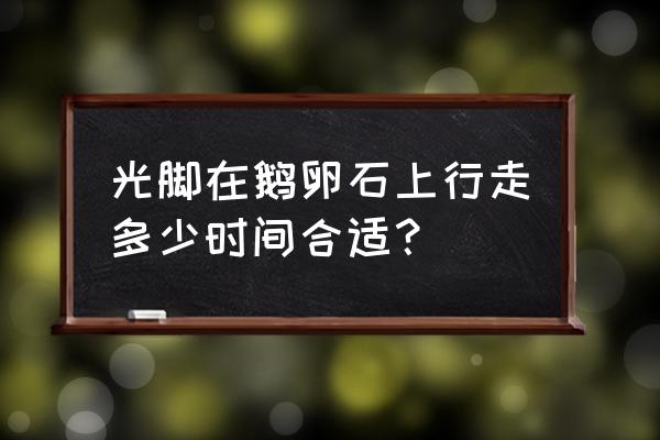 走鹅卵石路的正确方法 光脚在鹅卵石上行走多少时间合适？