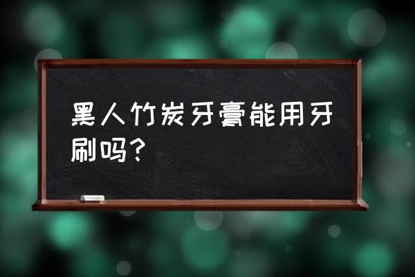 黑人竹炭牙膏 黑人竹炭牙膏能用牙刷吗？